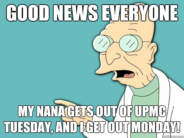 Good News Everyone My Nana gets out of UPMC Tuesday, and I get out Monday!  Professor Farnsworth