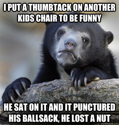 I put a Thumbtack on another kids chair to be funny He sat on it and it punctured his ballsack, he lost a nut  Confession Bear