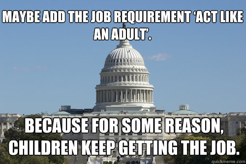 Maybe add the job requirement ‘Act like an adult’. 
  Because for some reason, children keep getting the job.
 - Maybe add the job requirement ‘Act like an adult’. 
  Because for some reason, children keep getting the job.
  Scumbag Congress