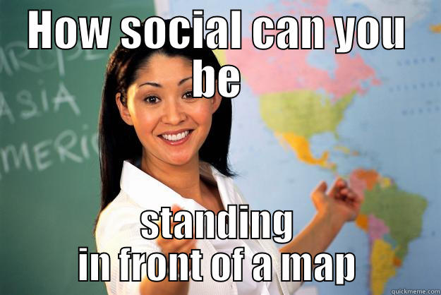 HOW SOCIAL CAN YOU BE STANDING IN FRONT OF A MAP Unhelpful High School Teacher