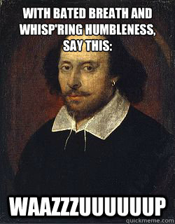 With bated breath and whisp'ring humbleness,
Say this: Waazzzuuuuuup - With bated breath and whisp'ring humbleness,
Say this: Waazzzuuuuuup  Shakespeare Twin