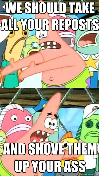 we should take all your reposts and shove them up your ass - we should take all your reposts and shove them up your ass  Push it somewhere else Patrick