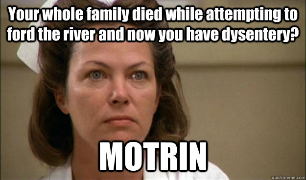 Your whole family died while attempting to ford the river and now you have dysentery?  MOTRIN - Your whole family died while attempting to ford the river and now you have dysentery?  MOTRIN  Unhelpful School Nurse