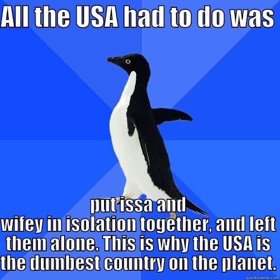 ALL THE USA HAD TO DO WAS  PUT ISSA AND WIFEY IN ISOLATION TOGETHER, AND LEFT THEM ALONE. THIS IS WHY THE USA IS THE DUMBEST COUNTRY ON THE PLANET. Socially Awkward Penguin
