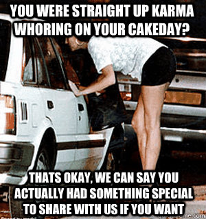 You were straight up karma whoring on your cakeday? Thats okay, we can say you actually had something special to share with us if you want   Karma Whore