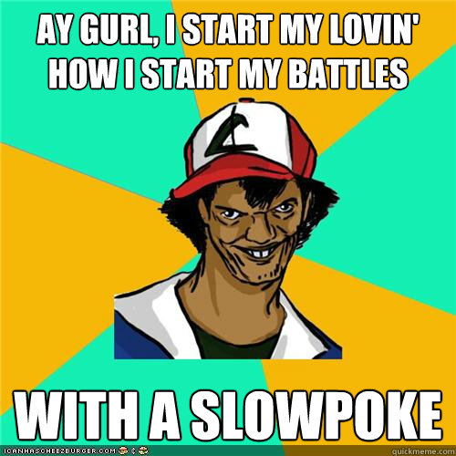 ay gurl, i start my lovin' how i start my battles With a slowpoke  
