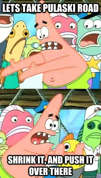 Lets take Pulaski Road  shrink it, and push it over there  Push it somewhere else Patrick
