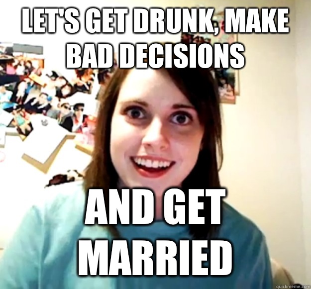 Let's get drunk, make bad decisions And get married  Overly Attached Girlfriend