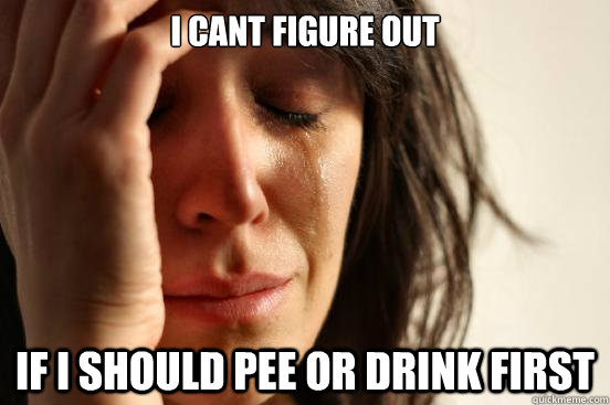 i cant figure out if i should pee or drink first  First World Problems