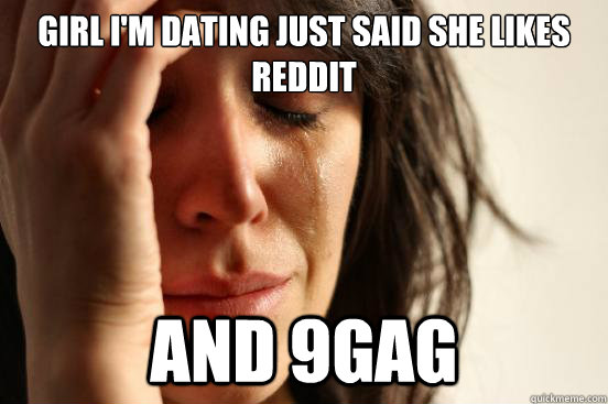 Girl i'm dating just said she likes Reddit and 9gag  First World Problems