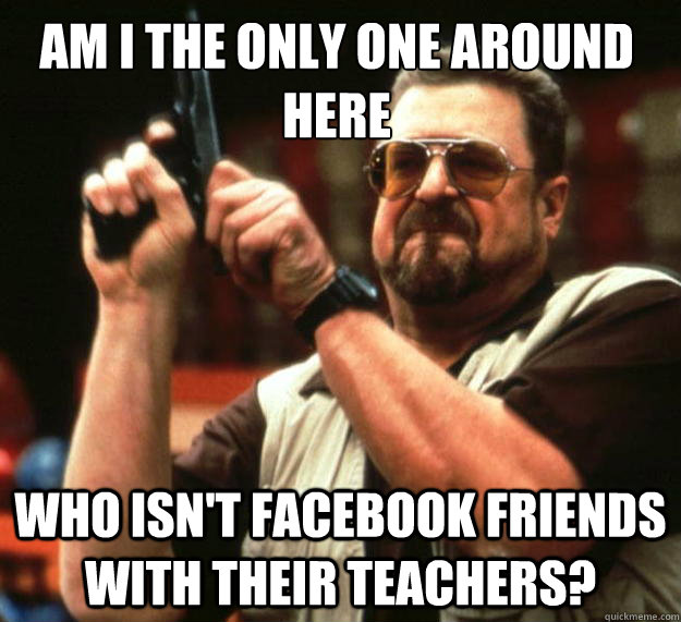 Am I the only one around here who isn't facebook friends with their teachers?  Walter