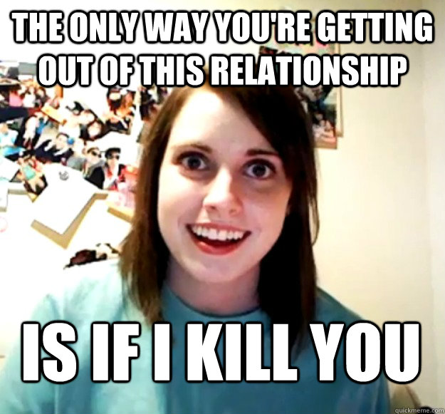 The only way you're getting out of this relationship is if i kill you  Overly Attached Girlfriend