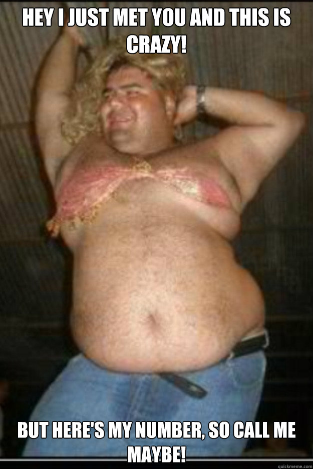 Hey I just met you and this is crazy! But here's my number, so call me maybe!  Fat Drunk Guy