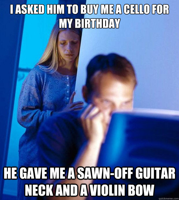 I asked him to buy me a cello for my birthday he gave me a sawn-off guitar neck and a violin bow - I asked him to buy me a cello for my birthday he gave me a sawn-off guitar neck and a violin bow  Internet Husband