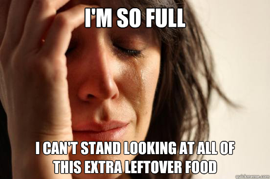 I'm so full I CAN'T STAND LOOKING AT ALL OF
THIS EXTRA LEFTOVER FOOD   First World Problems
