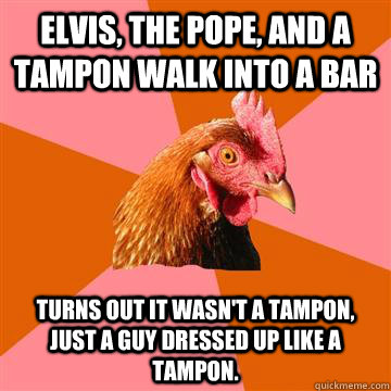 Elvis, The Pope, and a tampon walk into a bar Turns out it wasn't a tampon, just a guy dressed up like a tampon. - Elvis, The Pope, and a tampon walk into a bar Turns out it wasn't a tampon, just a guy dressed up like a tampon.  Anti-Joke Chicken