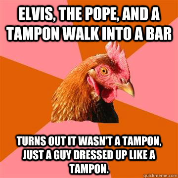 Elvis, The Pope, and a tampon walk into a bar Turns out it wasn't a tampon, just a guy dressed up like a tampon.  Anti-Joke Chicken