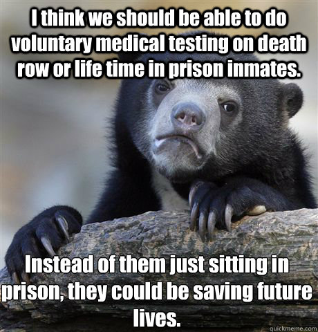 I think we should be able to do voluntary medical testing on death row or life time in prison inmates.  Instead of them just sitting in prison, they could be saving future lives. - I think we should be able to do voluntary medical testing on death row or life time in prison inmates.  Instead of them just sitting in prison, they could be saving future lives.  Confession Bear