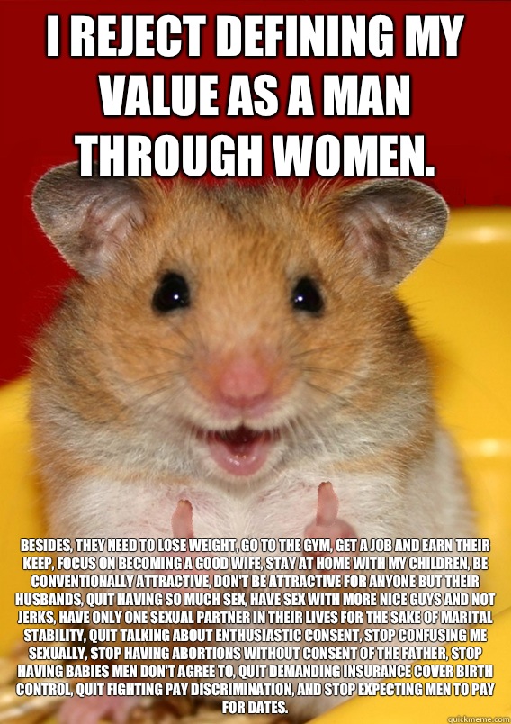 I reject defining my value as a man through women. Besides, they need to lose weight, go to the gym, get a job and earn their keep, focus on becoming a good wife, stay at home with my children, be conventionally attractive, don't be attractive for anyone   Rationalization Hamster