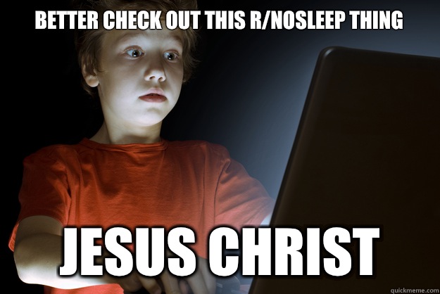 Better check out this r/nosleep thing Jesus christ  scared first day on the internet kid