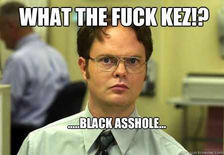 WHAT THE FUCK KEZ!? .....black asshole...  Schrute