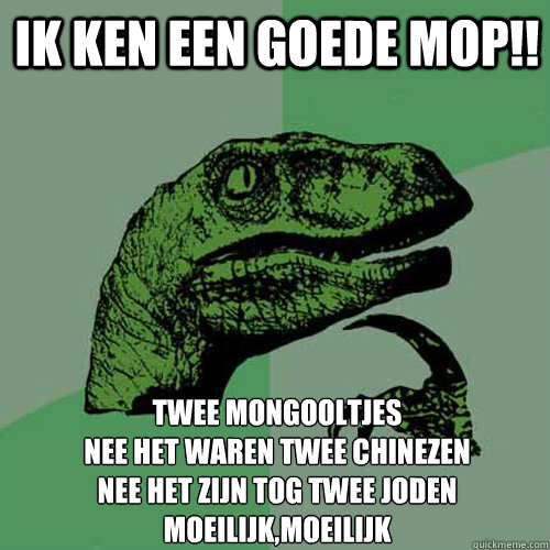ik ken een goede mop!! twee mongooltjes
nee het waren twee chinezen
nee het zijn tog twee joden
moeilijk,moeilijk  Philosoraptor