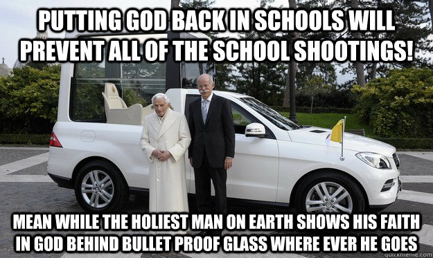 Putting god back in schools will prevent all of the school shootings! mean While the holiest man on earth shows his faith in god behind bullet proof glass where ever he goes - Putting god back in schools will prevent all of the school shootings! mean While the holiest man on earth shows his faith in god behind bullet proof glass where ever he goes  Misc