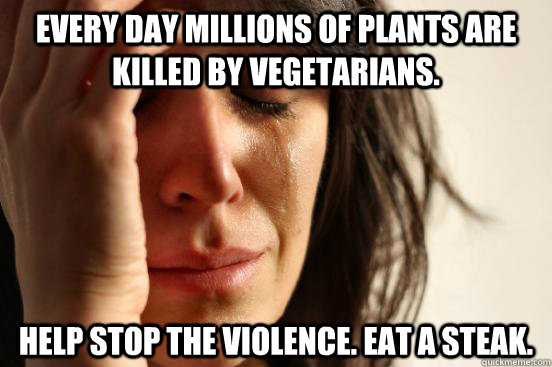 Every day millions of plants are killed by vegetarians.  Help stop the violence. Eat a steak.  First World Problems