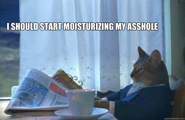 I should start moisturizing my asshole  Sophisticated Cat