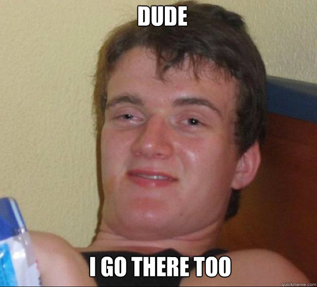 Dude I go there too  10guy