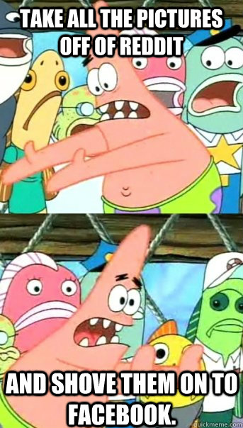 Take all the pictures off of reddit and shove them on to facebook.  Push it somewhere else Patrick