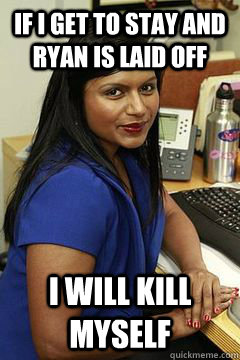 If i get to stay and ryan is laid off I will kill myself  