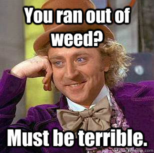 You ran out of weed? Must be terrible.  Condescending Wonka