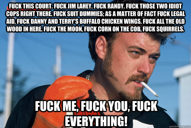 Fuck this court. Fuck Jim Lahey. Fuck Randy. Fuck those two idiot cops right there. Fuck suit dummies; as a matter of fact fuck legal aid. Fuck Danny and Terry's Buffalo Chicken Wings. Fuck all the old wood in here. Fuck the moon, fuck corn on the cob, fu - Fuck this court. Fuck Jim Lahey. Fuck Randy. Fuck those two idiot cops right there. Fuck suit dummies; as a matter of fact fuck legal aid. Fuck Danny and Terry's Buffalo Chicken Wings. Fuck all the old wood in here. Fuck the moon, fuck corn on the cob, fu  Ricky Trailer Park Boys