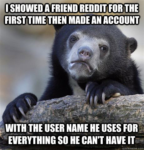 I SHOWED A FRIEND REDDIT FOR THE FIRST TIME THEN MADE AN ACCOUNT WITH THE USER NAME HE USES FOR EVERYTHING SO HE CAN'T HAVE IT  Confession Bear