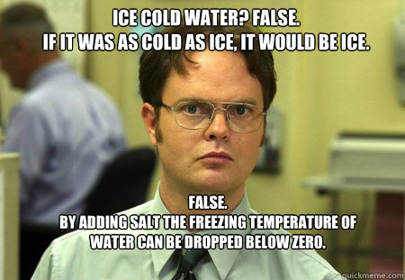 ICE COLD WATER? FALSE.  
IF IT WAS AS COLD AS ICE, IT WOULD BE ICE. FALSE.  
By adding salt the freezing temperature of water can be dropped below zero.   Schrute
