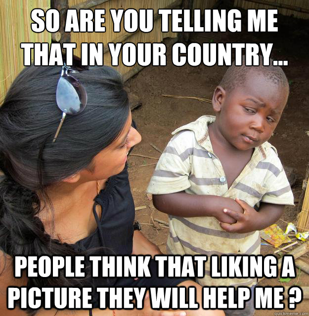 So are you telling me that in your country... People think that liking a picture they will help me ?  Skeptical Third World Baby