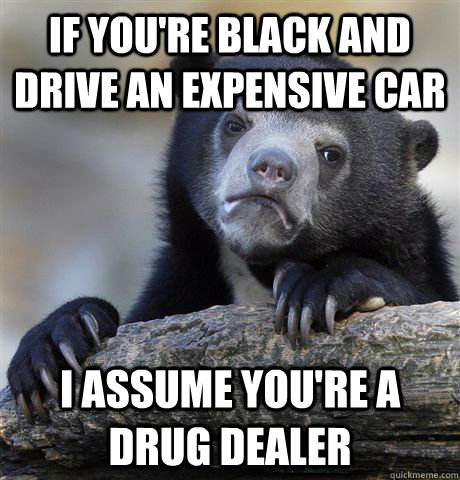 If you're black and drive an expensive car I assume you're a drug dealer  Confession Bear