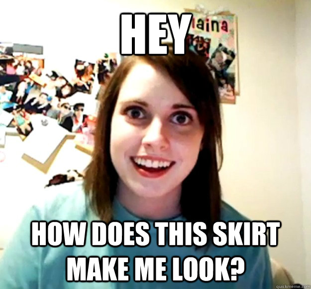 Hey  How does this skirt make me look?  Overly Attached Girlfriend