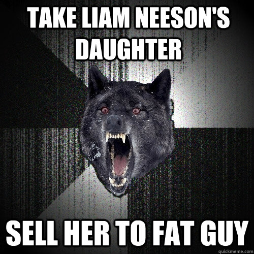 Take Liam Neeson's Daughter Sell her to fat guy   Insanity Wolf