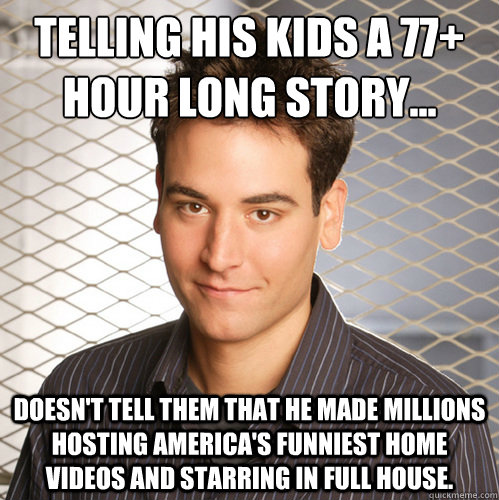 Telling his kids a 77+ hour long story... doesn't tell them that he made millions hosting America's Funniest Home Videos and starring in Full House. - Telling his kids a 77+ hour long story... doesn't tell them that he made millions hosting America's Funniest Home Videos and starring in Full House.  Scumbag Ted Mosby