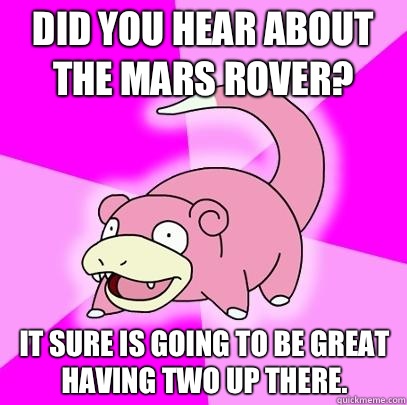 Did you hear about the Mars rover? It sure is going to be great having two up there.  Slowpoke