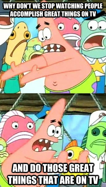 why don't we stop watching people accomplish great things on TV AND DO THOSE GREAT THINGS that are on tv  Push it somewhere else Patrick