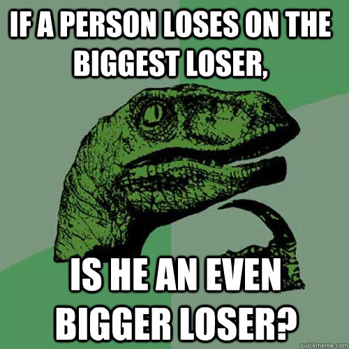 if a person loses on the biggest loser, is he an even bigger loser?  Philosoraptor