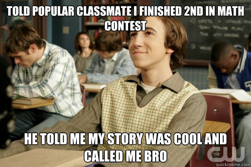 Told popular classmate I finished 2nd in math contest He told me my story was cool and called me bro  
