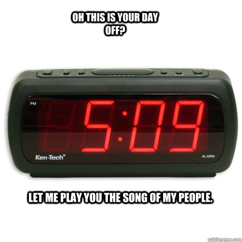 Let me play you the song of my people. Oh this is your day off?  Scumbag Alarm Clock