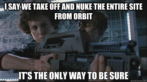 I SAY WE TAKE OFF AND NUKE THE ENTIRE SITE FROM ORBIT IT'S THE ONLY WAY TO BE SURE - I SAY WE TAKE OFF AND NUKE THE ENTIRE SITE FROM ORBIT IT'S THE ONLY WAY TO BE SURE  Nuke It Ripley