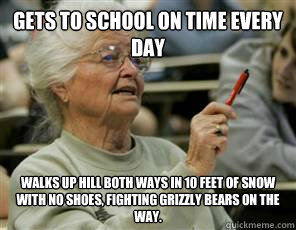 gets to school on time every day Walks up hill both ways in 10 feet of snow with no shoes, fighting grizzly bears on the way.  Senior College Student