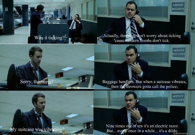 Was it ticking? Actually, throwers don't worry about ticking 'cause modern bombs don't tick. Sorry, throwers? Baggage handlers. But when a suitcase vibrates, then the throwers gotta call the police. My suitcase was vibrating? Nine times out of ten it's an - Was it ticking? Actually, throwers don't worry about ticking 'cause modern bombs don't tick. Sorry, throwers? Baggage handlers. But when a suitcase vibrates, then the throwers gotta call the police. My suitcase was vibrating? Nine times out of ten it's an  fightclub