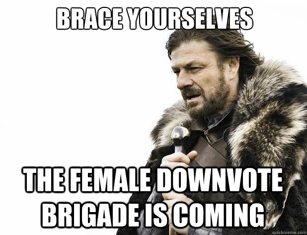 Brace yourselves THE FEMALE DOWNVOTE BRIGADE IS COMING - Brace yourselves THE FEMALE DOWNVOTE BRIGADE IS COMING  Misc